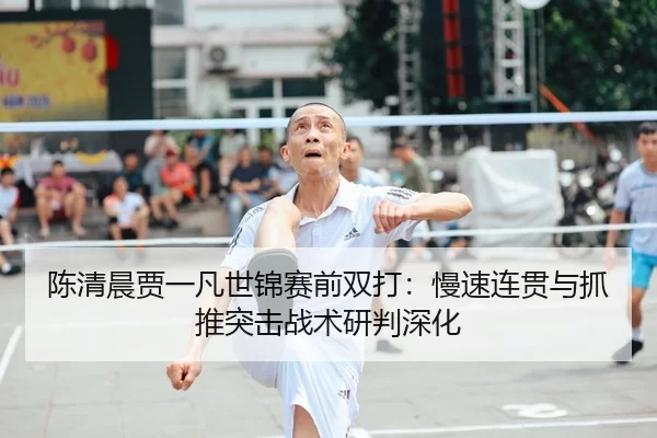 陈清晨贾一凡世锦赛前双打：慢速连贯与抓推突击战术研判深化