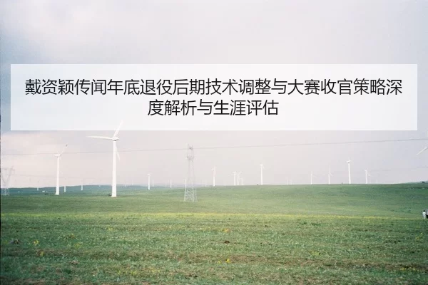 戴资颖传闻年底退役后期技术调整与大赛收官策略深度解析与生涯评估